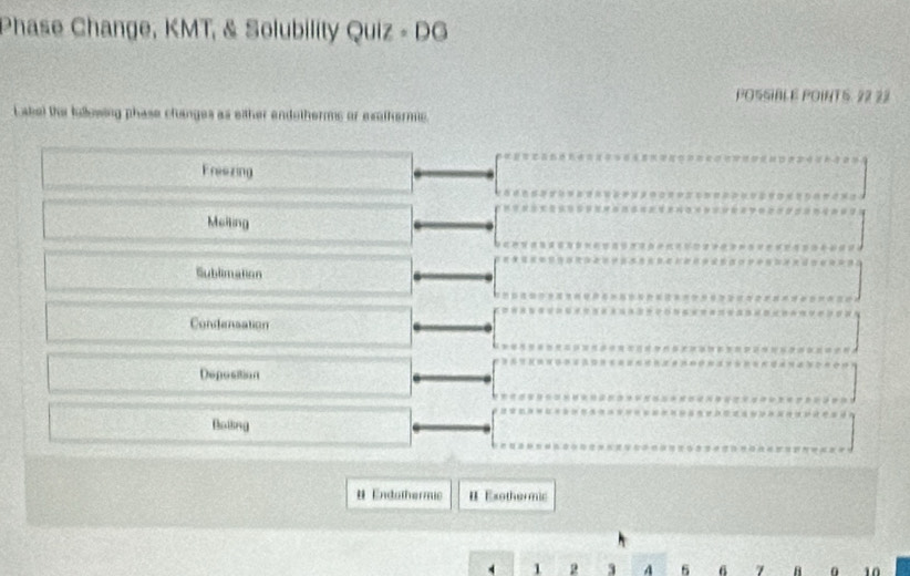 Phase Change, KMT, & Solubility Quiz - DG
POSSIBLE POINTS. 22 22
Label the kollowing phase changes as either endotherms or exathermic.
Freezing
Melting
Sublimation
Condensation
Deposition
Boiing
# Endothermic # Exothermic
1 2 3 A 6 6 7 B 0 10