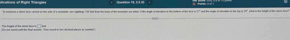 lications of Right Triangles Question 10, 2.5.33 Points: 0 of 1 
To measure a stone face carved on the side of a mountain, two sightings 750 feet from the base of the mountain are taken. If the angle of elevation to the bottom of the face is 31° and the angle of elevation to the top is 34° , what is the height of the stone face? 
The height of the stone face is □ foet. 
(Do not round until the final answer. Then round to two decimal places as needed.)