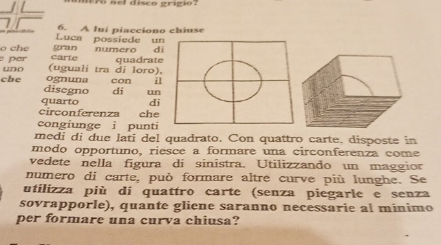 mero nel disco grígio? 
1 6. A lui piacciono chiuse 
in possitiite Luca possiede un 
o che gran numero dí 
per carte quadrate 
uno (uguali tra di loro), 
che ognuna con il 
disegno di un 
quarto di 
circonferenza che 
congiunge i punti 
medi di due lati del quadrato. Con quattro carte, disposte in 
modo opportuno, riesce a formare una circonferenza come 
vedete nella figura di sinístra. Utilizzando un maggior 
numero di carte, può formare altre curve più lunghe. Se 
utilizza più di quattro carte (senza piegarle e senza 
sovrapporle), quante gliene saranno necessarie al minimo 
per formare una curva chiusa?