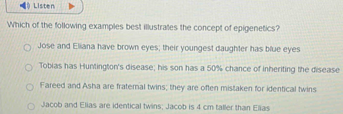 Listen
Which of the following examples best illustrates the concept of epigenetics?
Jose and Eliana have brown eyes; their youngest daughter has blue eyes
Tobias has Huntington's disease; his son has a 50% chance of inheriting the disease
Fareed and Asha are fraternal twins; they are often mistaken for identical twins
Jacob and Elias are identical twins; Jacob is 4 cm taller than Elias