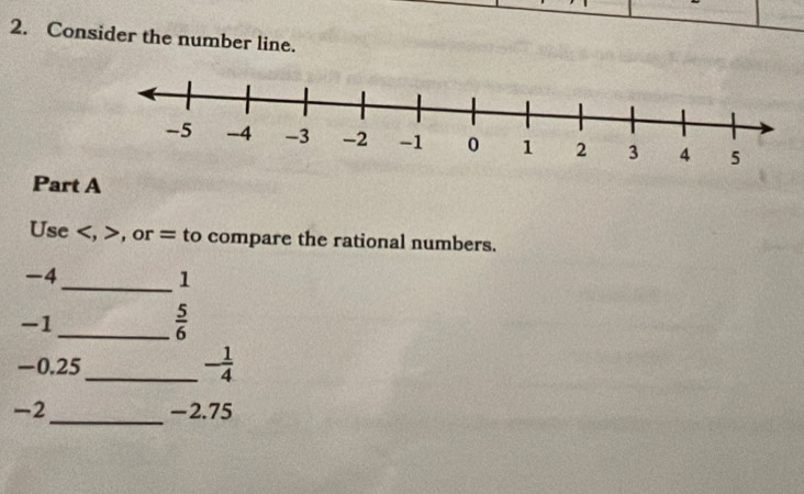 Consider the number line. 
Part A 
Use , , or = to compare the rational numbers.
-4
_ 1
-1
_  5/6 
-0.25
_ - 1/4 
_
-2 -2.75