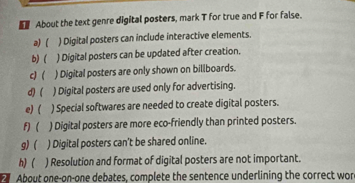 About the text genre digital posters, mark T for true and F for false. 
a) ( ) Digital posters can include interactive elements. 
b) ( ) Digital posters can be updated after creation. 
c) ( ) Digital posters are only shown on billboards. 
d) ( ) Digital posters are used only for advertising. 
e)  ) Special softwares are needed to create digital posters. 
F)  ) Digital posters are more eco-friendly than printed posters. 
g) ( ) Digital posters can’t be shared online. 
h) ( ) Resolution and format of digital posters are not important. 
2 About one-on-one debates, complete the sentence underlining the correct wor