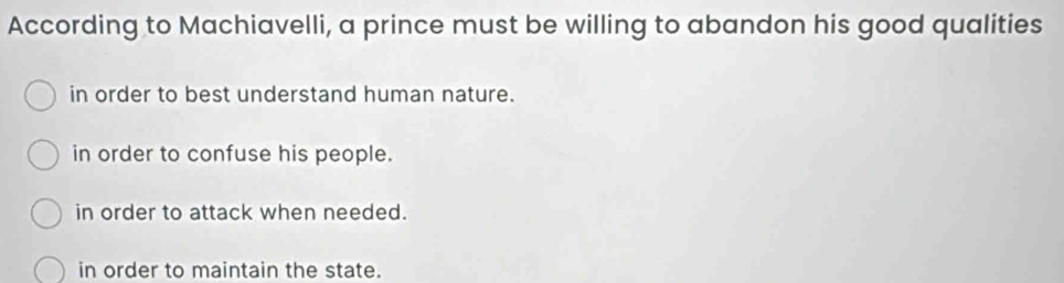 According to Machiavelli, a prince must be willing to abandon his good qualities
in order to best understand human nature.
in order to confuse his people.
in order to attack when needed.
in order to maintain the state.