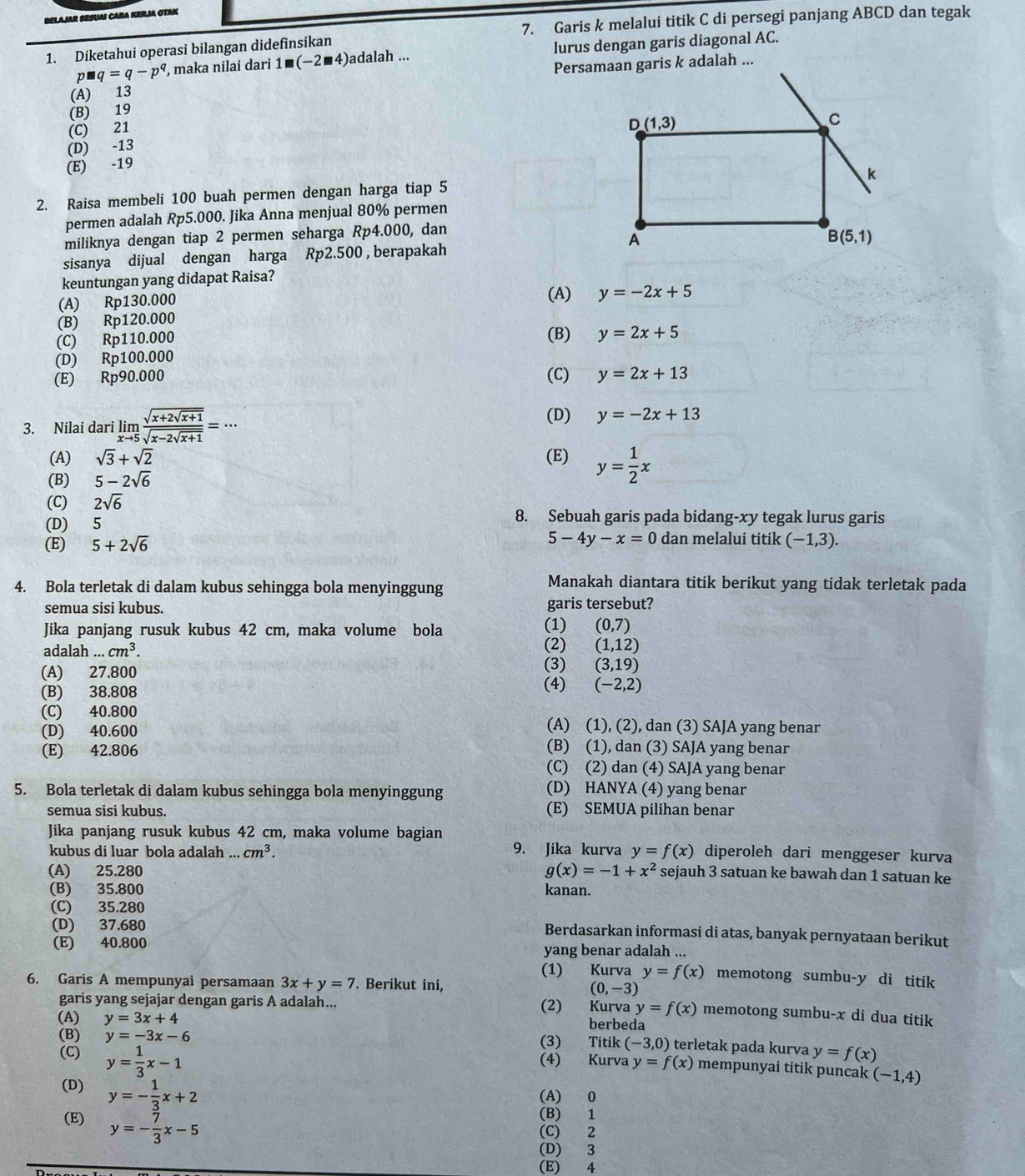 BELAJAR SESUAI CARA KERJA OTAK
7. Garis k melalui titik C di persegi panjang ABCD dan tegak
1. Diketahui operasi bilangan didefinsikan
p= q=q-p^q , maka nilai dari 1■(−2■4)adalah ... lurus dengan garis diagonal AC.
(A) 13
(B) 19
(C) 21
(D) -13
(E) -19
2. Raisa membeli 100 buah permen dengan harga tiap 5
permen adalah Rp5.000. Jika Anna menjual 80% permen
miliknya dengan tiap 2 permen seharga Rp4.000, dan
sisanya dijual dengan harga Rp2.500 , berapakah
keuntungan yang didapat Raisa?
(A) Rp130.000 (A) y=-2x+5
(B) Rp120.000
(C) Rp110.000 (B) y=2x+5
(D) Rp100.000
(E) Rp90.000 (C) y=2x+13
3. Nilai dari limlimits _xto 5frac sqrt(x+2sqrt x+1)sqrt(x-2sqrt x+1)=·s
(D) y=-2x+13
(A) sqrt(3)+sqrt(2) (E) y= 1/2 x
(B) 5-2sqrt(6)
(C) 2sqrt(6)
(D) 5
8. Sebuah garis pada bidang-xy tegak lurus garis
5-4y-x=0
(E) 5+2sqrt(6) dan melalui titik (-1,3).
4. Bola terletak di dalam kubus sehingga bola menyinggung
Manakah diantara titik berikut yang tidak terletak pada
semua sisi kubus. garis tersebut?
Jika panjang rusuk kubus 42 cm, maka volume bola (1) (0,7)
adalah...cm^3. (2) (1,12)
(A) 27.800 (3) (3,19)
(B) 38.808 (4) (-2,2)
(C) 40.800 (A) (1), (2), dan (3) SAJA yang benar
(D) 40.600
(B) (1), dan (3) SAJA yang benar
(E) 42.806 (C) (2) dan (4) SAJA yang benar
5. Bola terletak di dalam kubus sehingga bola menyinggung (D) HANYA (4) yang benar
semua sisi kubus. (E) SEMUA pilihan benar
Jika panjang rusuk kubus 42 cm, maka volume bagian
kubus di luar bola adalah ... cm^3. 9. Jika kurva y=f(x) diperoleh dari menggeser kurva
(A) 25.280 g(x)=-1+x^2 sejauh 3 satuan ke bawah dan 1 satuan ke
(B) 35.800 kanan.
(C) 35.280
(D) 37.680
Berdasarkan informasi di atas, banyak pernyataan berikut
(E) 40.800 yang benar adalah ...
(1) Kurva y=f(x) memotong sumbu-y di titik
6. Garis A mempunyai persamaan 3x+y=7. Berikut ini, (0,-3) memotong sumbu-x di dua titik
garis yang sejajar dengan garis A adalah... (2) Kurva y=f(x)
(A) y=3x+4
berbeda
(B) y=-3x-6 (3) Titik (-3,0) terletak pada kurva y=f(x)
(C) y= 1/3 x-1
(4) Kurva y=f(x) mempunyai titik puncak (-1,4)
(D) y=- 1/3 x+2
(A) 0
(E) y=- 7/3 x-5
(B) 1
(C) 2
(D) 3
(E) 4