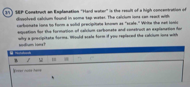 31SEP Construct an Explanation “Hard water” is the result of a high concentration of 
dissolved calcium found in some tap water. The calcium ions can react with 
carbonate ions to form a solid precipitate known as “scale.” Write the net ionic 
equation for the formation of calcium carbonate and construct an explanation for 
why a precipitate forms. Would scale form if you replaced the calcium ions with 
sodium ions? 
Notebook 
B I U 1≡ 
Enter note here