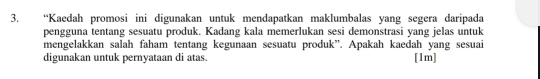 “Kaedah promosi ini digunakan untuk mendapatkan maklumbalas yang segera daripada 
pengguna tentang sesuatu produk. Kadang kala memerlukan sesi demonstrasi yang jelas untuk 
mengelakkan salah faham tentang kegunaan sesuatu produk”. Apakah kaedah yang sesuai 
digunakan untuk pernyataan di atas. [1m]