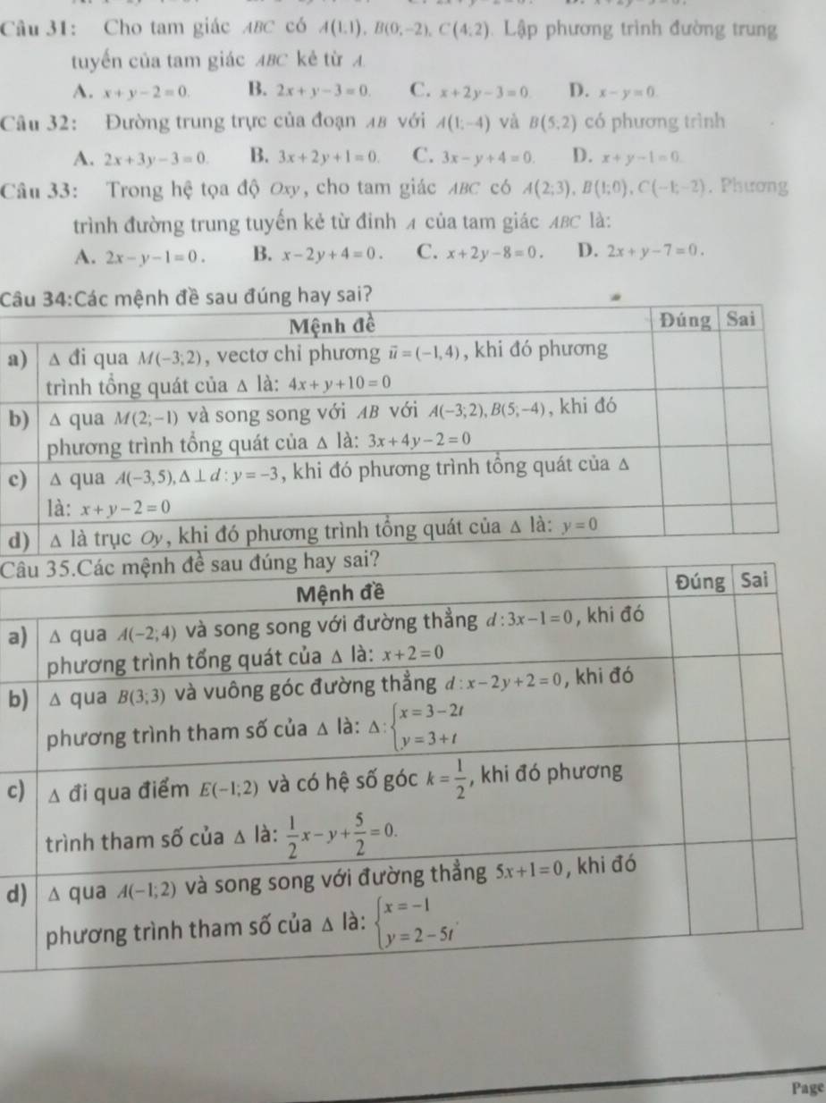 Cho tam giác ABC có A(1.1endpmatrix ,Bbeginpmatrix 0,-2),C(4:2) Lập phương trình đường trung
tuyến của tam giác ABC kẻ từ A
A. x+y-2=0. B. 2x+y-3=0. C. x+2y-3=0 D. x-y=0.
Câu 32: Đường trung trực của đoạn 48 với A(1;-4) và B(5,2) có phương trình
A. 2x+3y-3=0 B. 3x+2y+1=0. C. 3x-y+4=0. D. x+y-1=0.
Câu 33: Trong hệ tọa độ Oxy, cho tam giác ABC có A(2;3),B(1;0),C(-1;-2). Phương
trình đường trung tuyến kẻ từ đỉnh A của tam giác ABC là:
A. 2x-y-1=0. B. x-2y+4=0. C. x+2y-8=0 D. 2x+y-7=0.
Câu
a)
b)
c)
d)
Câu
a) 
b)
c)
d)
Page