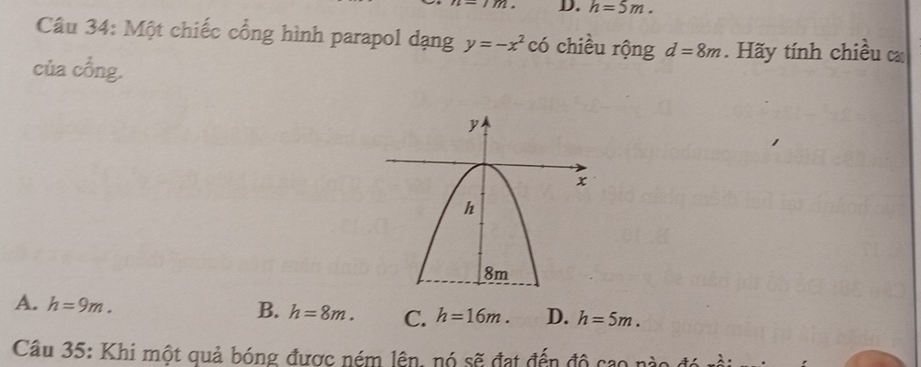 h=5m. 
Câu 34: Một chiếc cổng hình parapol dạng y=-x^2 có chiều rộng d=8m. Hãy tính chiều 
của cổng.
B.
A. h=9m. h=8m. C. h=16m. D. h=5m. 
Câu 35: Khi một quả bóng được ném lên, nó sẽ đạt đến độ cao nào đó rồi