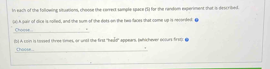 In each of the following situations, choose the correct sample space (S) for the random experiment that is described. 
(a) A pair of dice is rolled, and the sum of the dots on the two faces that come up is recorded: 
Choose... 
(b) A coin is tossed three times, or until the first "head" appears. (whichever occurs first): 
Choose..._