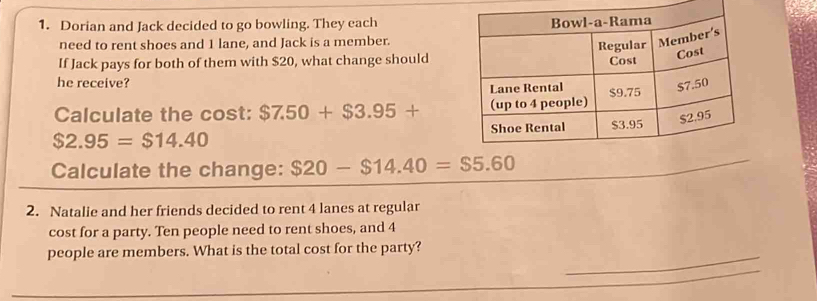 Dorian and Jack decided to go bowling. They each 
need to rent shoes and 1 lane, and Jack is a member. 
If Jack pays for both of them with $20, what change should 
he receive? 
Calculate the cost: $7.50+$3.95+
$2.95=$14.40
Calculate the change: $20-$14.40=$5.60
_ 
2. Natalie and her friends decided to rent 4 lanes at regular 
cost for a party. Ten people need to rent shoes, and 4
people are members. What is the total cost for the party?_ 
_