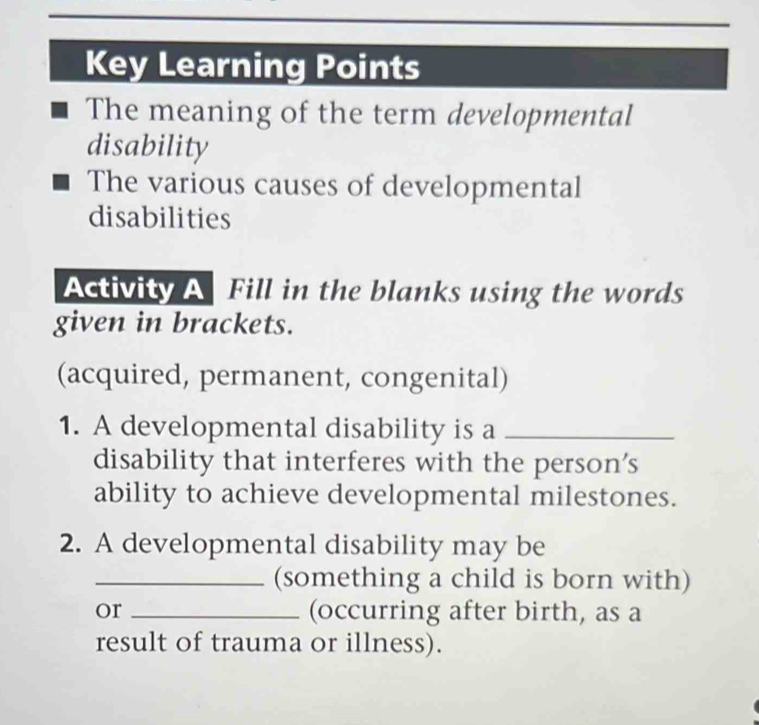 Key Learning Points 
The meaning of the term developmental 
disability 
The various causes of developmental 
disabilities 
Activity A Fill in the blanks using the words 
given in brackets. 
(acquired, permanent, congenital) 
1. A developmental disability is a_ 
disability that interferes with the person's 
ability to achieve developmental milestones. 
2. A developmental disability may be 
_(something a child is born with) 
or _(occurring after birth, as a 
result of trauma or illness).