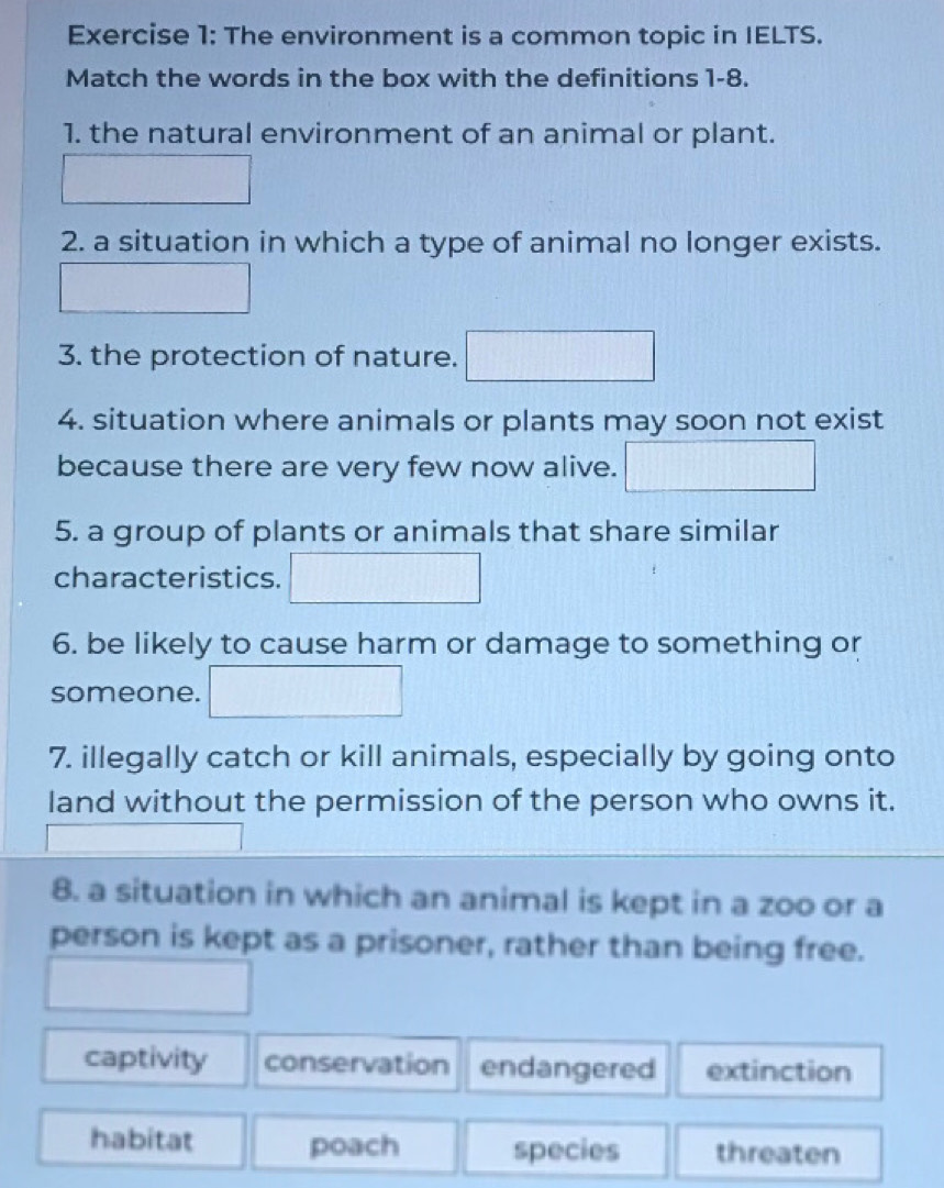 The environment is a common topic in IELTS.
Match the words in the box with the definitions 1-8.
1. the natural environment of an animal or plant.
2. a situation in which a type of animal no longer exists.
3. the protection of nature.
4. situation where animals or plants may soon not exist
because there are very few now alive.
5. a group of plants or animals that share similar
characteristics.
6. be likely to cause harm or damage to something or
someone.
7. illegally catch or kill animals, especially by going onto
land without the permission of the person who owns it.
8. a situation in which an animal is kept in a zoo or a
person is kept as a prisoner, rather than being free.
captivity conservation endangered extinction
habitat poach species threaten