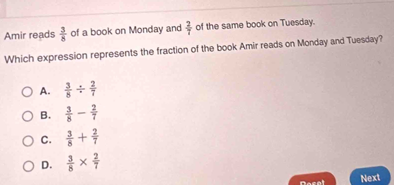 Amir reads  3/8  of a book on Monday and  2/7  of the same book on Tuesday.
Which expression represents the fraction of the book Amir reads on Monday and Tuesday?
A.  3/8 /  2/7 
B.  3/8 - 2/7 
C.  3/8 + 2/7 
D.  3/8 *  2/7 
Reset Next