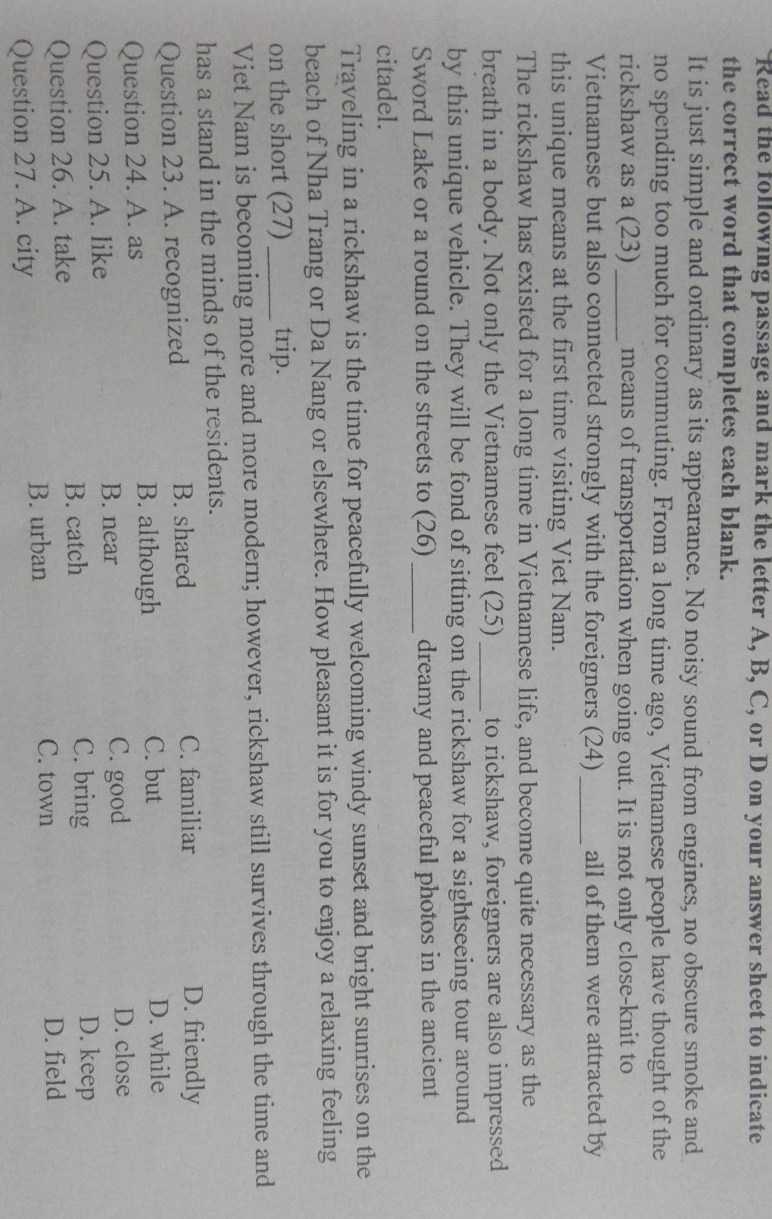 Read the following passage and mark the letter A, B, C, or D on your answer sheet to indicate
the correct word that completes each blank.
It is just simple and ordinary as its appearance. No noisy sound from engines, no obscure smoke and
no spending too much for commuting. From a long time ago, Vietnamese people have thought of the
rickshaw as a (23) _means of transportation when going out. It is not only close-knit to
Vietnamese but also connected strongly with the foreigners (24) _all of them were attracted by
this unique means at the first time visiting Viet Nam.
The rickshaw has existed for a long time in Vietnamese life, and become quite necessary as the
breath in a body. Not only the Vietnamese feel (25)_ to rickshaw, foreigners are also impressed
by this unique vehicle. They will be fond of sitting on the rickshaw for a sightseeing tour around
Sword Lake or a round on the streets to (26) _dreamy and peaceful photos in the ancient
citadel.
Traveling in a rickshaw is the time for peacefully welcoming windy sunset and bright sunrises on the
beach of Nha Trang or Da Nang or elsewhere. How pleasant it is for you to enjoy a relaxing feeling
on the short (27) _trip.
Viet Nam is becoming more and more modern; however, rickshaw still survives through the time and
has a stand in the minds of the residents.
Question 23. A. recognized B. shared
C. familiar D. friendly
Question 24. A. as
B. although
C. but D. while
B. near C. good
Question 25. A. like D. close
B. catch C. bring D. keep
Question 26. A. take D. field
Question 27. A. city
B. urban
C. town