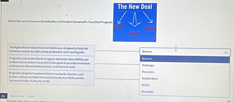 Match the correct term to the definition of President Roosevelt's New Deal Progra
The Agricultural Adjustment Act (AAA) was designed to help the
economy recover by stimulating production and creating jobs. Reform
Programs such as the Works Progress Administration (WPA) and
Reform
Civilian Conservation Corps (CCC) designed to provide immediate Redesign
assistance to the unemployed, poor, and those in need. Recovery
Programs designed to prevent future economic disasters and
protect citizens included the Social Security Act (SSA) and the Redistribute
Tennessce Valley Authority (TVA) Relief
Remodel
21 True or False 1 point