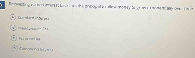 Reinvesting earned interest back into the principal to allow money to grow exponentially over time
A Standard Interest
β Maintenance Fee
Account Fee
D Compound interest