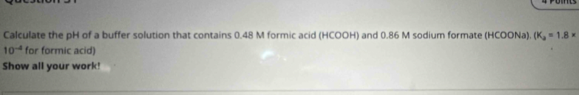 Calculate the pH of a buffer solution that contains 0.48 M formic acid (HCOOH) and 0.86 M sodium formate (HCOONa), (K_a=1.8*
10^(-4) for formic acid) 
Show all your work!