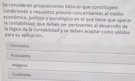 Se consideran proposiciones básicas que constituyen
condiciones o requisitos previos concernientes al medio
económico, político y sociológico en el que tiene que operar
la contabilidad, que deben ser pertinentes al desarrollo de
la lógica de la contabilidad y se deben aceptar como válidos
para su aplicación.
Conceptos
Postulados
Adjetivos
Cualidades