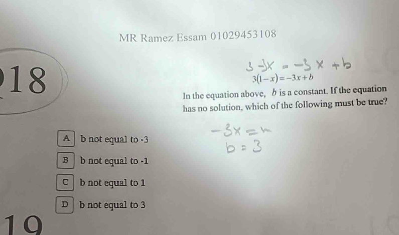 MR Ramez Essam 01029453108
18
3(1-x)=-3x+b
In the equation above, h is a constant. If the equation
has no solution, which of the following must be true?
A b not equal to -3
B b not equal to -1
C b not equal to 1
D b not equal to 3
10