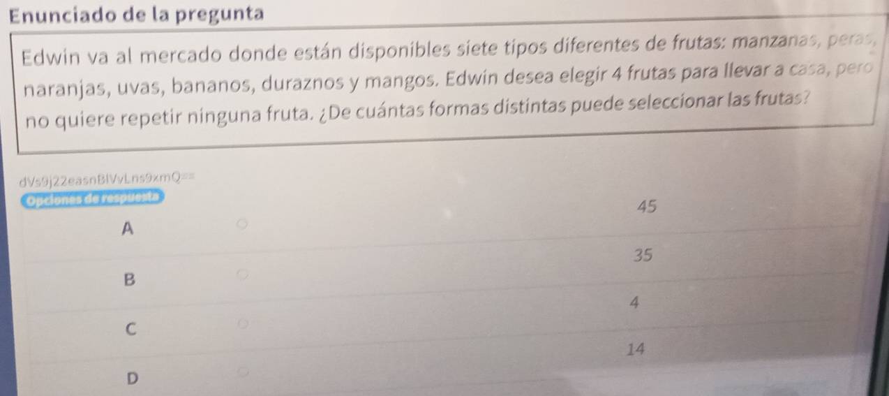 Enunciado de la pregunta
Edwin va al mercado donde están disponibles siete tipos diferentes de frutas: manzanas, peras,
naranjas, uvas, bananos, duraznos y mangos. Edwin desea elegir 4 frutas para llevar a casa, pero
no quiere repetir ninguna fruta. ¿De cuántas formas distintas puede seleccionar las frutas?
dVs9j22easnBlVvLns9xmQ==
Opciones de respuesta
45
A
35
B
4
C
14
D