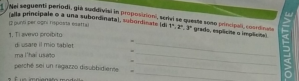 Nei seguenti periodi, già suddivisi in proposizioni, scrivi se queste sono principali, coordinate 
(2 punti per ogni risposta esatta) 
(alla principale o a una subordinata), subordinate (di 1°, 2°, 3° grado, esplicite o implicite). 
1. Ti avevo proibito 
= 
di usare il mio tablet 
_ 
= 
ma l’hai usato 
_ 
= 
perché sei un ragazzo disubbidiente = 
_ 
É un impiegato modelle 
_