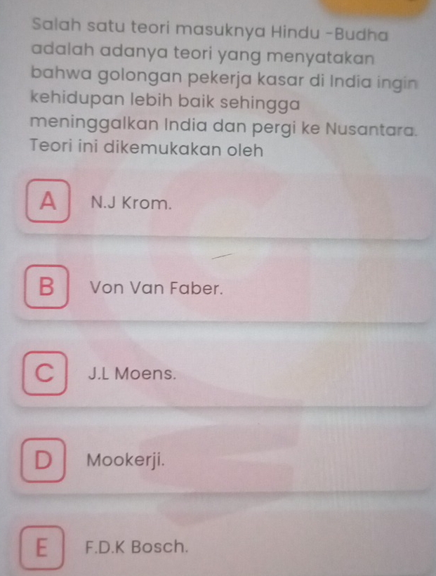 Salah satu teori masuknya Hindu -Budha
adalah adanya teori yang menyatakan 
bahwa golongan pekerja kasar di India ingin
kehidupan lebih baik sehingga 
meninggalkan India dan pergi ke Nusantara.
Teori ini dikemukakan oleh
A N.J Krom.
B Von Van Faber.
C J.L Moens.
D ₹Mookerji.
E F.D.K Bosch.