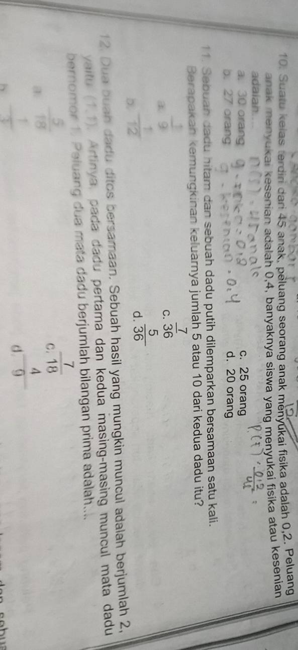 Suatu kelas terdiri dari 45 anak, peluang seorang anak menyukai fisika adalah 0, 2. Peluang
anak menyukai kesenian adalah 0, 4, banyaknya siswa yang menyukai fisika atau kesenian
adaian
c. 25 orang
a. 30 orang d. 20 orang
b. 27 orang
11. Sebuan dadu hitam dan sebuah dadu putih dilemparkan bersamaan satu kali.
Berapakan kemungkinan keluarnya jumlah 5 atau 10 dari kedua dadu itu?
 1/9 
C.  7/36 
b.  1/12 
d.  5/36 
12. Dua buah dadu ditos bersamaan. Sebuah hasil yang mungkin muncul adalah berjumlah 2,
yaitu (1,1). Artinya, pada dadu pertama dan kedua masing-masing muncul mata dadu
bernomor 1. Peluang dua mata dadu berjumlah bilangan prima adalah....
 5/18 
C  7/18 
h - 1/3 
d  4/9 