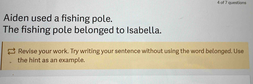 of 7 questions 
Aiden used a fishing pole. 
The fishing pole belonged to Isabella. 
Revise your work. Try writing your sentence without using the word belonged. Use 
the hint as an example.