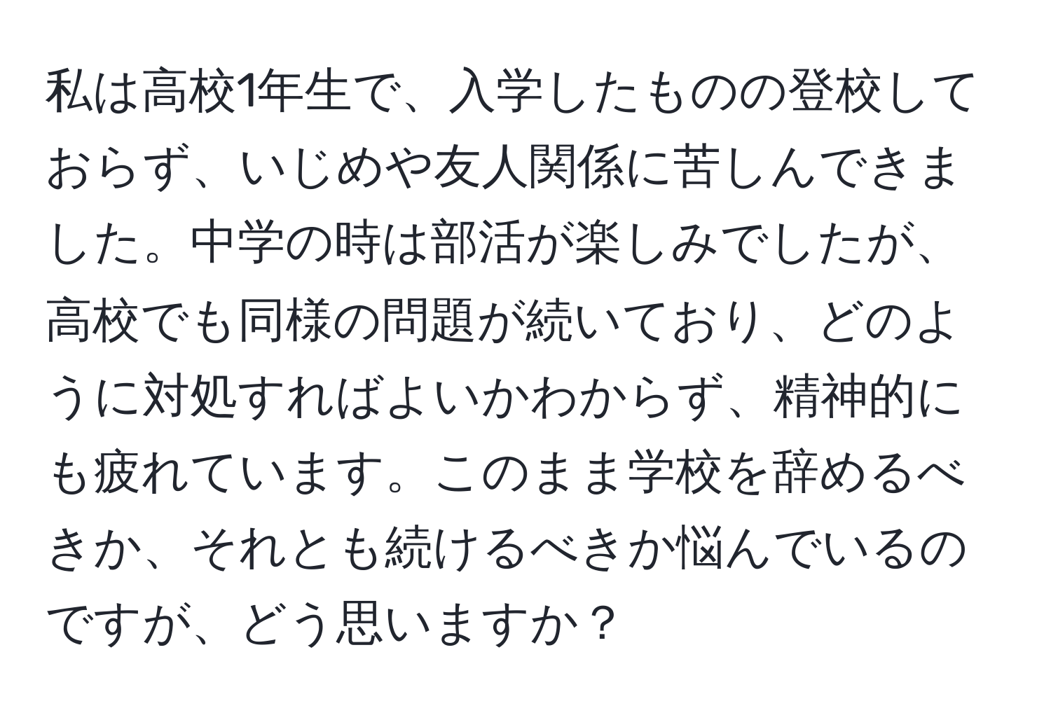 私は高校1年生で、入学したものの登校しておらず、いじめや友人関係に苦しんできました。中学の時は部活が楽しみでしたが、高校でも同様の問題が続いており、どのように対処すればよいかわからず、精神的にも疲れています。このまま学校を辞めるべきか、それとも続けるべきか悩んでいるのですが、どう思いますか？