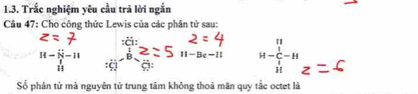 Trắc nghiệm yêu cầu trã lời ngắn 
Câu 47: Cho công thức Lewis của các phân tử sau: 
:ä:
H-- N-endarray beginarrayr sim  N-11 hline endarray  overline B 11-Be-11 H-beginarrayr 11 C^H-H 
Số phân tử mà nguyên tử trung tâm không thoả mãn quy tắc octet là