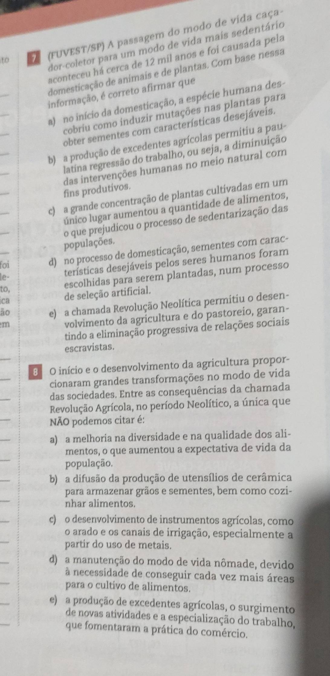 to   (FUVEST/SP) A passagem do modo de vida caça
dor-coletor para um modo de vida mais sedentário
aconteceu há cerca de 12 míl anos e foi causada pela
_
domesticação de animais e de plantas. Com base nessa
informação, é correto afirmar que
a) no início da domesticação, a espécie humana des-
cobriu como induzir mutações nas plantas para
obter sementes com características desejáveis.
b) a produção de excedentes agrícolas permitiu a pau-
latina regressão do trabalho, ou seja, a diminuição
das intervenções humanas no meio natural com
fins produtivos.
c) a grande concentração de plantas cultivadas em um
único lugar aumentou a quantidade de alimentos,
o que prejudicou o processo de sedentarização das
populações.
foi
d) no processo de domesticação, sementes com carac-
escolhidas para serem plantadas, num processo
le-
terísticas desejáveis pelos seres humanos foram
to,
ica
de seleção artificial.
ão
e) a chamada Revolução Neolítica permitiu o desen-
m
volvimento da agricultura e do pastoreio, garan-
tindo a eliminação progressiva de relações sociais
escravistas.
8º O início e o desenvolvimento da agricultura propor-
cionaram grandes transformações no modo de vida
das sociedades. Entre as consequências da chamada
Revolução Agrícola, no período Neolítico, a única que
NÃO podemos citar é:
a) a melhoria na diversidade e na qualidade dos ali-
mentos, o que aumentou a expectativa de vida da
população.
b) a difusão da produção de utensílios de cerâmica
para armazenar grãos e sementes, bem como cozi-
nhar alimentos.
c) o desenvolvimento de instrumentos agrícolas, como
o arado e os canais de irrigação, especialmente a
partir do uso de metais.
d) a manutenção do modo de vida nômade, devido
à necessidade de conseguir cada vez mais áreas
para o cultivo de alimentos.
e) a produção de excedentes agrícolas, o surgimento
de novas atividades e a especialização do trabalho,
que fomentaram a prática do comércio.