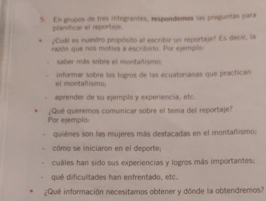 En grupos de tres integrantes, respondemos las preguntas para 
planificar el reportaje. 
¿Cuál es nuestro propósito al escribir un reportaje? Es decir, la 
razón que nos motiva a escribirlo. Por ejemplo: 
saber más sobre el montañismo; 
informar sobre los logros de las ecuatorianas que practican 
el montañismo; 
aprender de su ejemplo y experiencia, etc. 
¿Qué queremos comunicar sobre el tema del reportaje? 
Por ejemplo: 
quiénes son las mujeres más destacadas en el montañismo; 
cómo se iniciaron en el deporte; 
cuáles han sido sus experiencias y logros más importantes; 
qué dificultades han enfrentado, etc. 
¿Qué información necesitamos obtener y dónde la obtendremos?