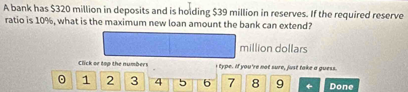 A bank has $320 million in deposits and is holding $39 million in reserves. If the required reserve 
ratio is 10%, what is the maximum new loan amount the bank can extend?
million dollars 
Click or tap the numbers type. If you're not sure, just take a guess.
1 2 3 4 5 6 7 8 9 Done