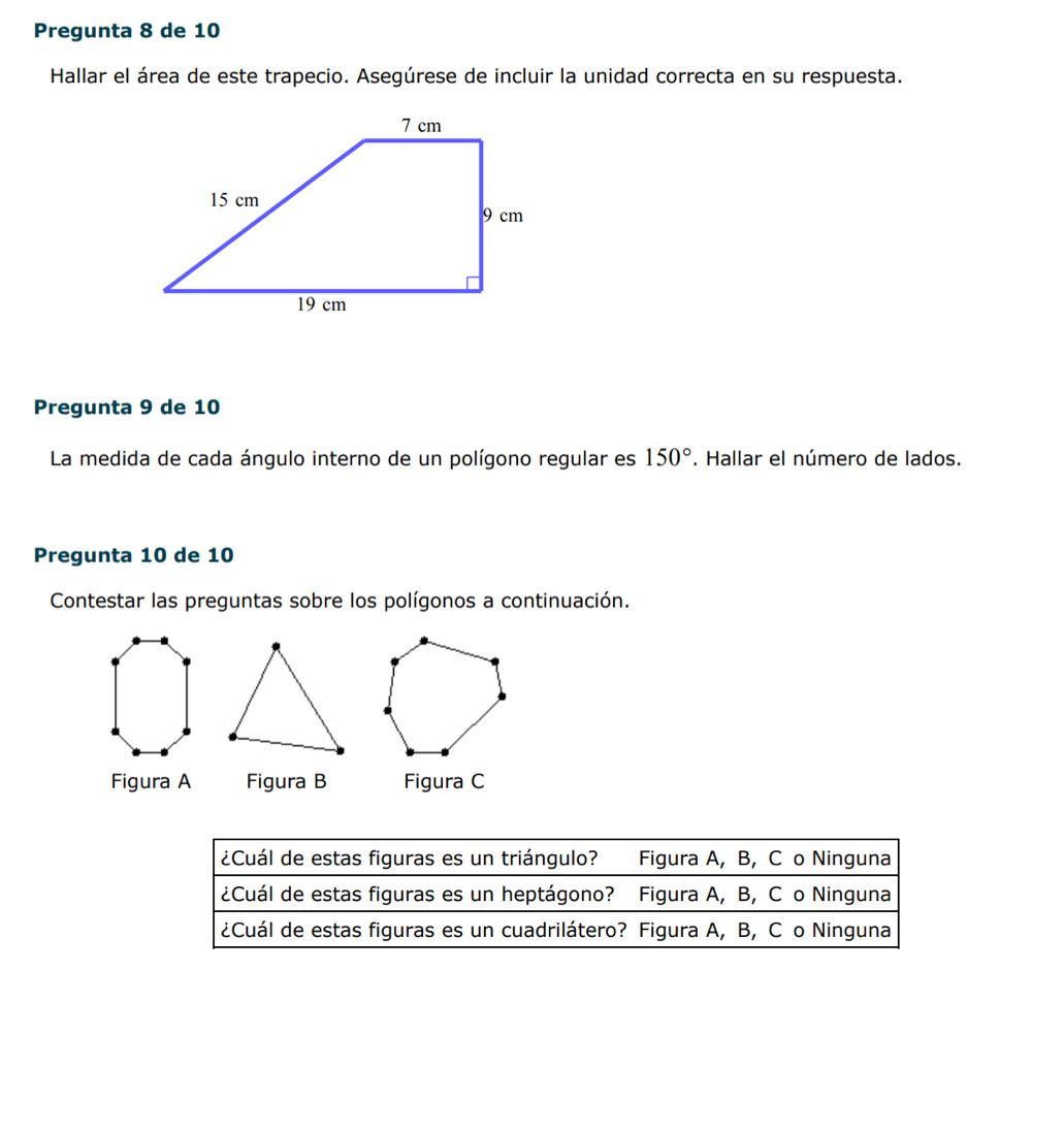 Pregunta 8 de 10
Hallar el área de este trapecio. Asegúrese de incluir la unidad correcta en su respuesta.
Pregunta 9 de 10
La medida de cada ángulo interno de un polígono regular es 150°. Hallar el número de lados.
Pregunta 10 de 10
Contestar las preguntas sobre los polígonos a continuación.
Figura A Figura B Figura C
¿Cuál de estas figuras es un triángulo? Figura A, B, Cão Ninguna
¿Cuál de estas figuras es un heptágono? Figura A, B, C o Ninguna
¿Cuál de estas figuras es un cuadrilátero? Figura A, B, C o Ninguna