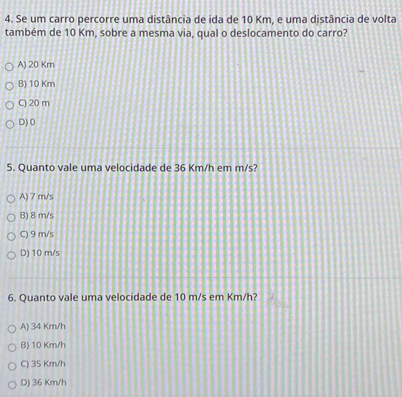 Se um carro percorre uma distância de ida de 10 Km, e uma distância de volta
também de 10 Km, sobre a mesma via, qual o deslocamento do carro?
A) 20 Km
B) 10 Km
C) 20 m
D) 0
5. Quanto vale uma velocidade de 36 Km/h em m/s?
A) 7 m/s
B) 8 m/s
C) 9 m/s
D) 10 m/s
6. Quanto vale uma velocidade de 10 m/s em Km/h?
A) 34 Km/h
B) 10 Km/h
C) 35 Km/h
D) 36 Km/h