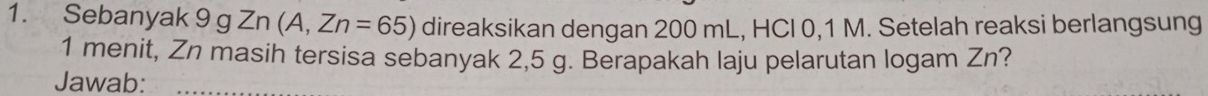 Sebanyak 9 g Zn n (A,Zn=65) direaksikan dengan 200 mL, HCI 0,1 M. Setelah reaksi berlangsung
1 menit, Zn masih tersisa sebanyak 2,5 g. Berapakah laju pelarutan logam Zn? 
Jawab: