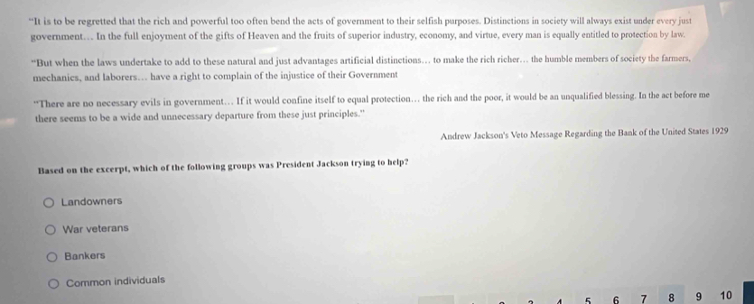 “It is to be regretted that the rich and powerful too often bend the acts of government to their selfish purposes. Distinctions in society will always exist under every just
government…. In the full enjoyment of the gifts of Heaven and the fruits of superior industry, economy, and virtue, every man is equally entitled to protection by law.
“But when the laws undertake to add to these natural and just advantages artificial distinctions… to make the rich richer… the humble members of society the farmers,
mechanics, and laborers… have a right to complain of the injustice of their Government
“There are no necessary evils in government… If it would confine itself to equal protection… the rich and the poor, it would be an unqualified blessing. In the act before me
there seems to be a wide and unnecessary departure from these just principles."
Andrew Jackson's Veto Message Regarding the Bank of the United States 1929
Based on the excerpt, which of the following groups was President Jackson trying to help?
Landowners
War veterans
Bankers
Common individuals
5 6 7 8 9 10