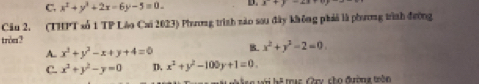 C. x^2+y^2+2x-6y-5=0- D. x+y-4z
Cău 2. (THPT số 1 TP Láo Cai 2023) Phương trình nào sou đây không phải là phương trình đường
trèe?
A. x^2+y^2-x+y+4=0 B x^2+y^2-2=0
C. x^2+y^2-y=0 D. x^2+y^2-100y+1=0.
L_2= trac Cry cho đường trên