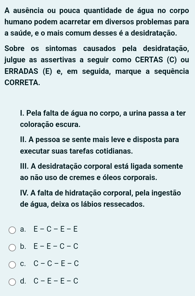 A ausência ou pouca quantidade de água no corpo
humano podem acarretar em diversos problemas para
a saúde, e o mais comum desses é a desidratação.
Sobre os sintomas causados pela desidratação,
julgue as assertivas a seguir como CERTAS (C) ou
ERRADAS (E) e, em seguida, marque a sequência
CORRETA.
I. Pela falta de água no corpo, a urina passa a ter
coloração escura.
II. A pessoa se sente mais leve e disposta para
executar suas tarefas cotidianas.
III. A desidratação corporal está ligada somente
ao não uso de cremes e óleos corporais.
IV. A falta de hidratação corporal, pela ingestão
de água, deixa os lábios ressecados.
a. E-C-E-E
b. E-E-C-C
C. C-C-E-C
d. C-E-E-C