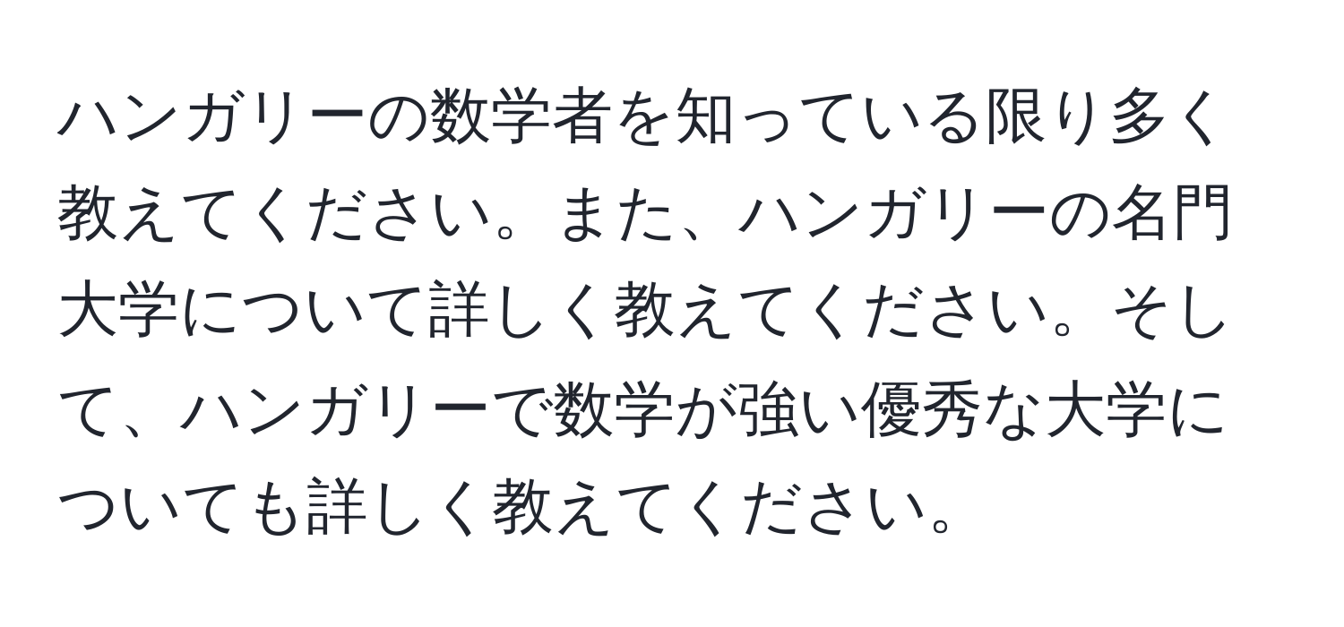 ハンガリーの数学者を知っている限り多く教えてください。また、ハンガリーの名門大学について詳しく教えてください。そして、ハンガリーで数学が強い優秀な大学についても詳しく教えてください。