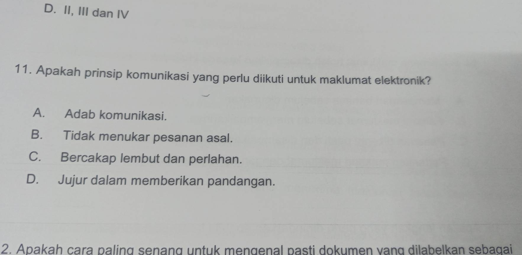 D. II, III dan IV
11. Apakah prinsip komunikasi yang perlu diikuti untuk maklumat elektronik?
A. Adab komunikasi.
B. Tidak menukar pesanan asal.
C. Bercakap lembut dan perlahan.
D. Jujur dalam memberikan pandangan.
2. Apakah cara paling senang untuk mengenal pasti dokumen vang dilabelkan sebagai