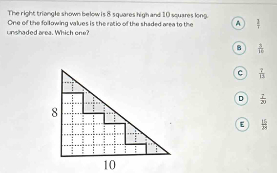 The right triangle shown below is 8 squares high and 10 squares long.
One of the following values is the ratio of the shaded area to the A  3/7 
unshaded area. Which one?
B  3/10 
C  7/13 
D  7/20 
E  15/28 