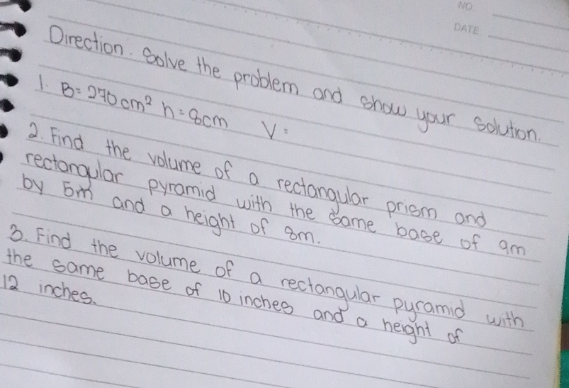 Oirection. Golve the problem and show your soluton 
1. B=270cm^2h=8cm V=
2. Find the volume of a rectangular priem and 
rectongular pyramid with the same base of am 
by Em and a height of am 
. Find the volume of a rectangular pyramd with
12 inches. 
the same base of 10 inches and a height of