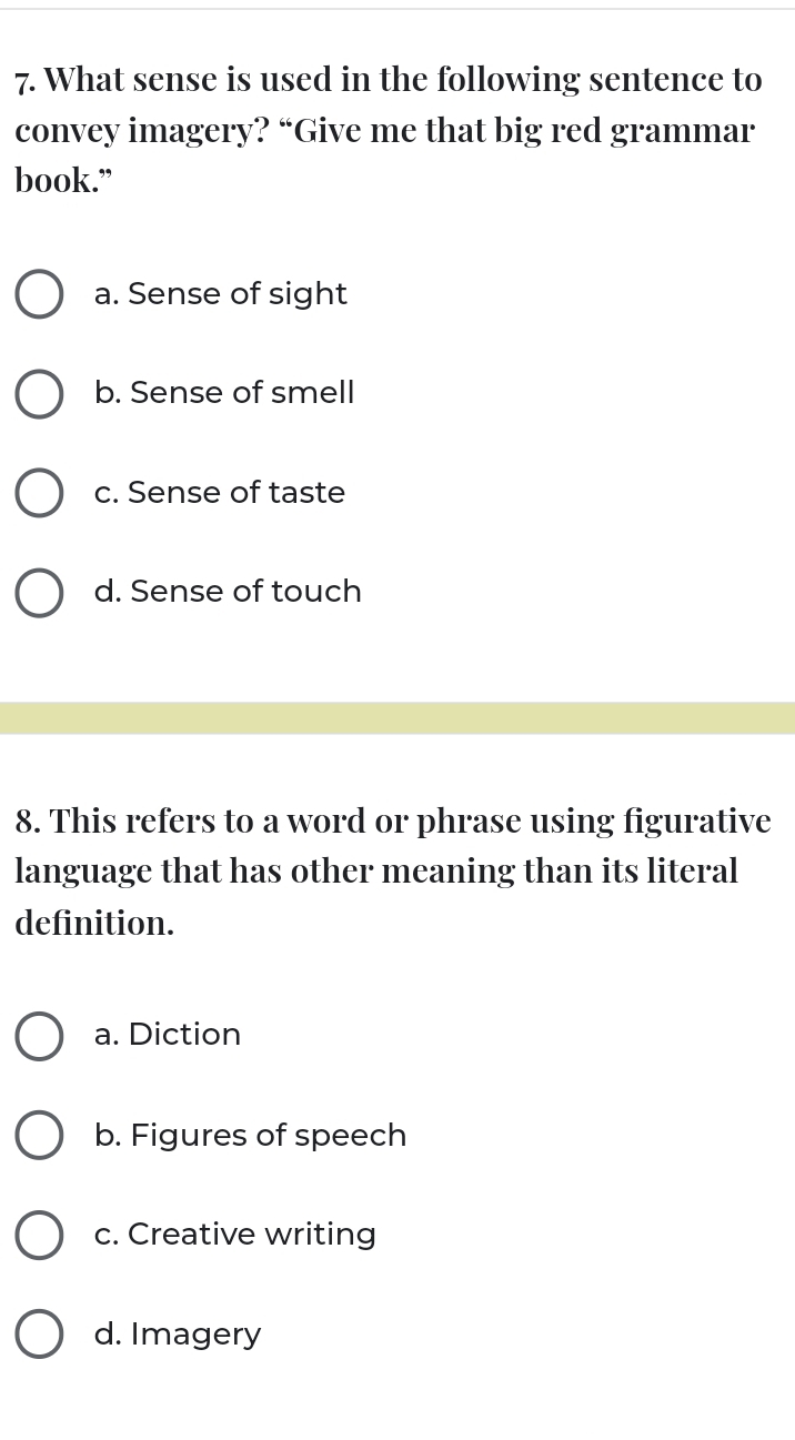 What sense is used in the following sentence to
convey imagery? “Give me that big red grammar
book.”
a. Sense of sight
b. Sense of smell
c. Sense of taste
d. Sense of touch
8. This refers to a word or phrase using figurative
language that has other meaning than its literal
definition.
a. Diction
b. Figures of speech
c. Creative writing
d. Imagery