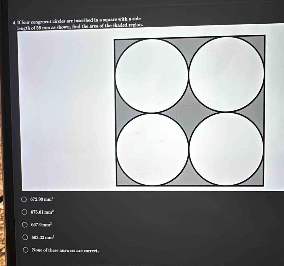 If four congruent circles are inscribed in a square with a side
length of 56 mm as shown, find the area of the shaded region.
672.99mm^2
675.61mm^2
667.9mm^2
663.33mm^2
None of these answers are correct.