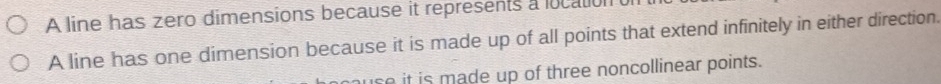 A line has zero dimensions because it represents a location o 
A line has one dimension because it is made up of all points that extend infinitely in either direction. 
huse it is made up of three noncollinear points.