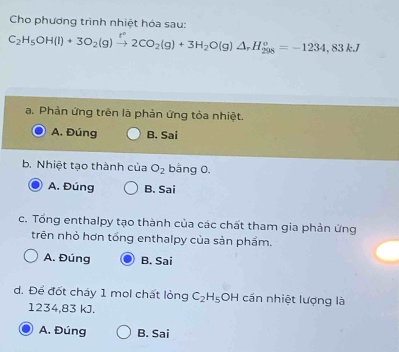 Cho phương trình nhiệt hóa sau:
C_2H_5OH(l)+3O_2(g)xrightarrow t°2CO_2(g)+3H_2 O(g)△ _rH_(298)^o=-1234,83kJ
a. Phàn ứng trên là phản ứng tòa nhiệt.
A. Đúng B. Sai
b. Nhiệt tạo thành của O_2 bằng 0.
A. Đúng B. Sai
c. Tổng enthalpy tạo thành của các chất tham gia phản ứng
trên nhỏ hơn tổng enthalpy của sản phẩm.
A. Đúng B. Sai
d. Để đốt cháy 1 mol chất lỏng C_2H_5OH cần nhiệt lượng là
1234, 83 kJ.
A. Đúng B. Sai