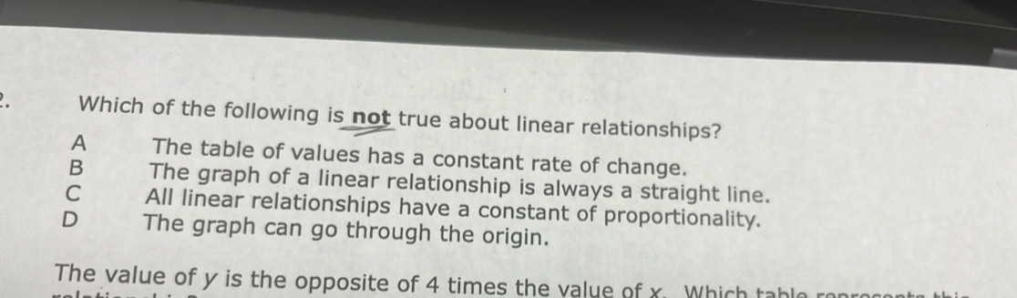 Which of the following is not true about linear relationships?
A The table of values has a constant rate of change.
B The graph of a linear relationship is always a straight line.
C All linear relationships have a constant of proportionality.
D The graph can go through the origin.
The value of y is the opposite of 4 times the value of x Which table r