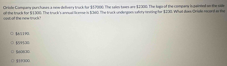 Oriole Company purchases a new delivery truck for $57000. The sales taxes are $2300. The logo of the company is painted on the side
of the truck for $1300. The truck's annual license is $360. The truck undergoes safety testing for $230. What does Oriole record as the
cost of the new truck?
$61190.
$59530.
$60830.
$59300.