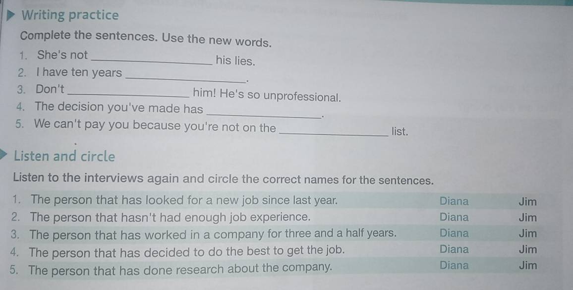 Writing practice
Complete the sentences. Use the new words.
1. She's not
_his lies.
2. I have ten years _
.
3. Don't _him! He's so unprofessional.
_
4. The decision you've made has
.
5. We can't pay you because you're not on the
_list.
Listen and circle
Listen to the interviews again and circle the correct names for the sentences.
1. The person that has looked for a new job since last year. Diana Jim
2. The person that hasn't had enough job experience. Diana Jim
3. The person that has worked in a company for three and a half years. Diana Jim
Diana
4. The person that has decided to do the best to get the job. Jim
5. The person that has done research about the company. Diana Jim